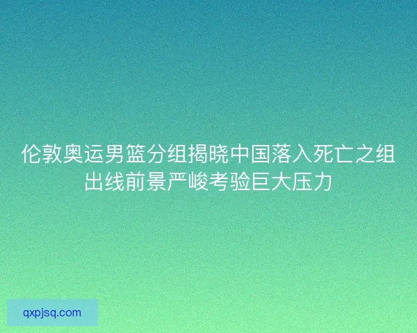 伦敦奥运男篮分组揭晓中国落入死亡之组出线前景严峻考验巨大压力