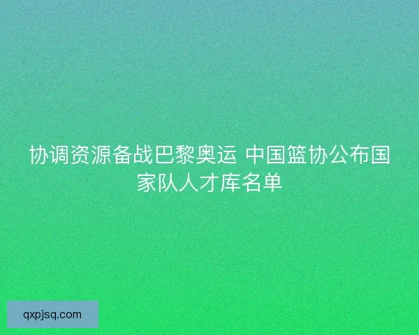 协调资源备战巴黎奥运 中国篮协公布国家队人才库名单