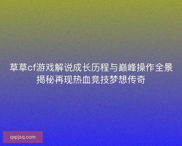草草cf游戏解说成长历程与巅峰操作全景揭秘再现热血竞技梦想传奇