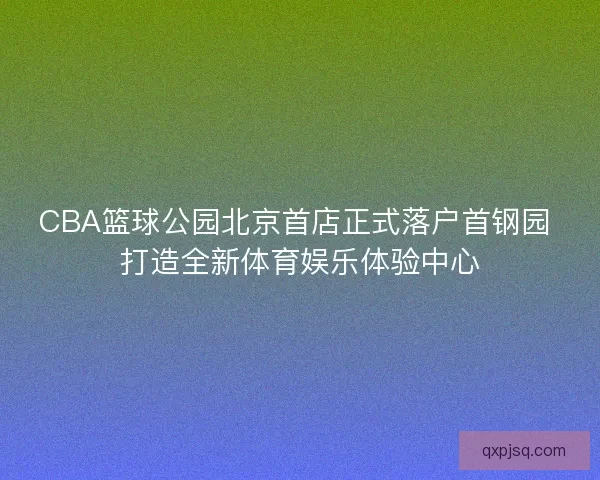 CBA篮球公园北京首店正式落户首钢园 打造全新体育娱乐体验中心