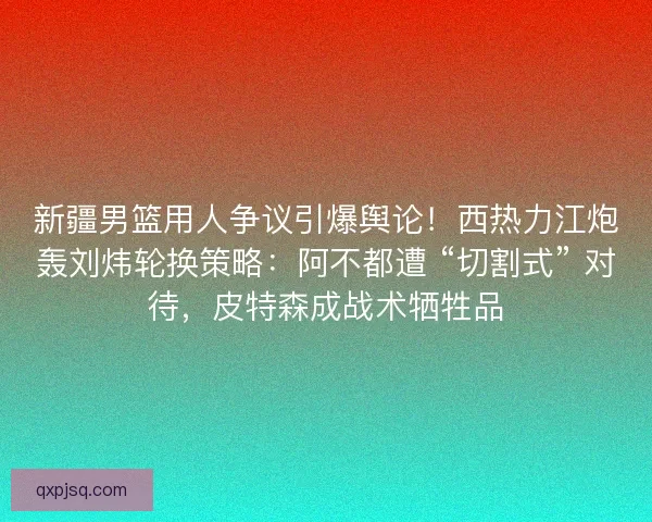 新疆男篮用人争议引爆舆论！西热力江炮轰刘炜轮换策略：阿不都遭 “切割式” 对待，皮特森成战术牺牲品