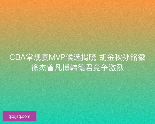 CBA常规赛MVP候选揭晓 胡金秋孙铭徽徐杰曾凡博韩德君竞争激烈