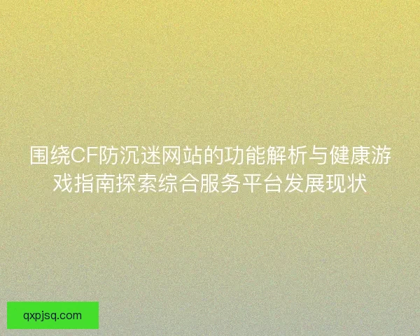 围绕CF防沉迷网站的功能解析与健康游戏指南探索综合服务平台发展现状