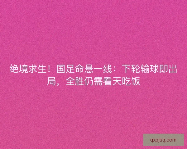 绝境求生！国足命悬一线：下轮输球即出局，全胜仍需看天吃饭