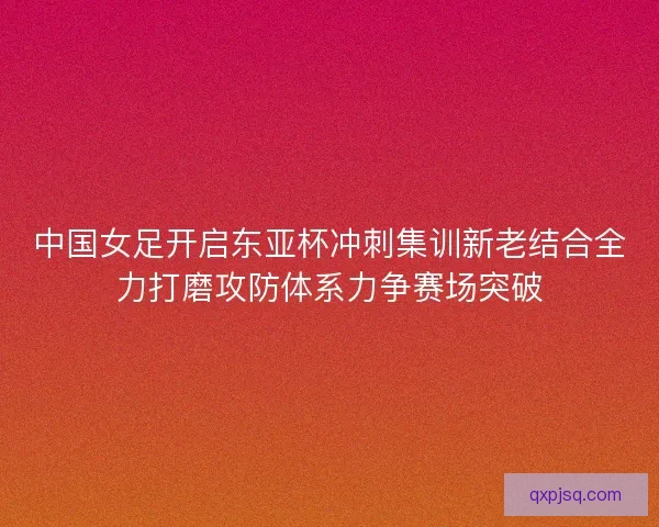 中国女足开启东亚杯冲刺集训新老结合全力打磨攻防体系力争赛场突破