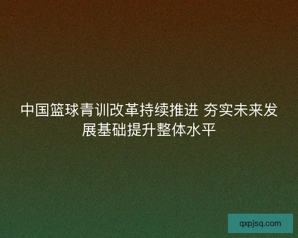 中国篮球青训改革持续推进 夯实未来发展基础提升整体水平